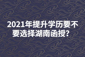 2021年提升學(xué)歷要不要選擇湖南函授？