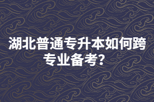 湖北普通專升本如何跨專業(yè)備考？