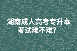 湖南成人高考專升本考試難不難？