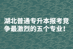 2021年湖北普通專升本報考競爭最激烈的五個專業(yè)！