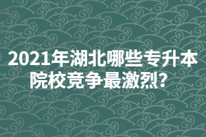 2021年湖北哪些專升本院校競(jìng)爭(zhēng)最激烈？