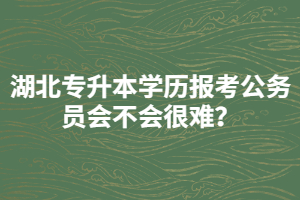 湖北專升本學(xué)歷報考公務(wù)員會不會很難？