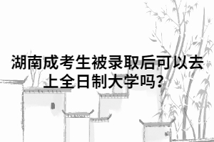 湖南成人高考考生被錄取后可以去上全日制大學(xué)嗎？