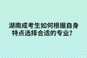 湖南成考生如何根據(jù)自身特點(diǎn)選擇合適的專業(yè)？