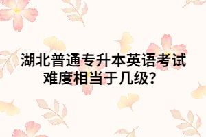 湖北普通專升本英語考試難度相當(dāng)于幾級？