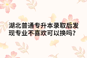 湖北普通專升本錄取后發(fā)現(xiàn)專業(yè)不喜歡可以換嗎？