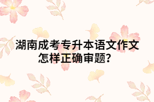 湖南成考專升本語文作文怎樣正確審題？