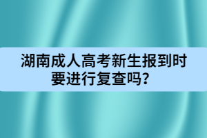 湖南成人高考新生報到時要進行復(fù)查嗎？