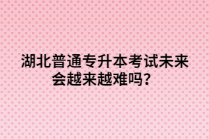 湖北普通專升本考試未來(lái)會(huì)越來(lái)越難嗎？