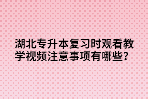 湖北專升本復(fù)習時觀看教學(xué)視頻注意事項有哪些？