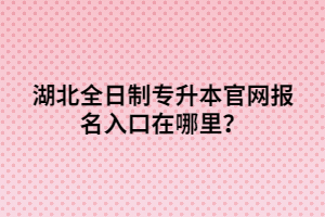 湖北全日制專升本官網(wǎng)報名入口在哪里？