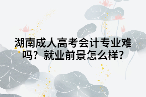 湖南成人高考會計專業(yè)難嗎？就業(yè)前景怎么樣?