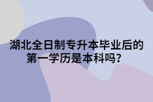 湖北全日制專升本畢業(yè)后的第一學(xué)歷是本科嗎？