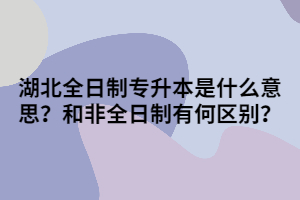 湖北全日制專升本是什么意思呢？和非全日制有何區(qū)別？