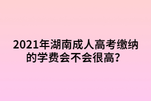 2021年湖南成人高考繳納的學(xué)費(fèi)會(huì)不會(huì)很高？