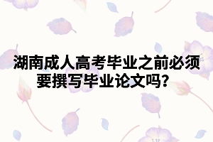 湖南成人高考畢業(yè)之前必須要撰寫畢業(yè)論文嗎？