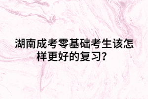 湖南成考零基礎考生該怎樣更好的復習？