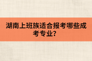 湖南上班族適合報(bào)考哪些成考專業(yè)？