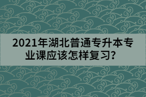 2021年湖北普通專升本專業(yè)課應(yīng)該怎樣復(fù)習(xí)？