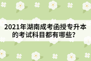 2021年湖南成考函授專升本的考試科目都有哪些？