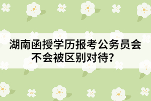 湖南函授學歷報考公務員會不會被區(qū)別對待？