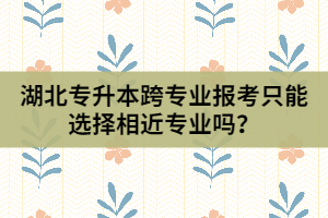 湖北專(zhuān)升本跨專(zhuān)業(yè)報(bào)考只能選擇相近專(zhuān)業(yè)嗎？
