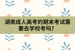 湖南成人高考的期末考試需要去學(xué)校考嗎？