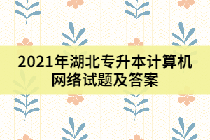 2021年湖北專升本計(jì)算機(jī)網(wǎng)絡(luò)試題及答案（一）