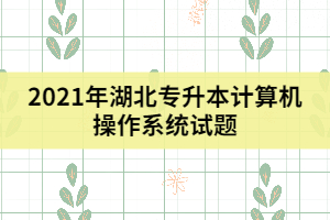 2021年湖北專升本計(jì)算機(jī)操作系統(tǒng)試題（一）