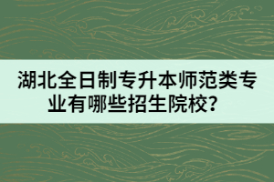 湖北全日制專升本師范類專業(yè)有哪些招生院校？