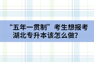 “五年一貫制”考生想報考湖北專升本該怎么做？