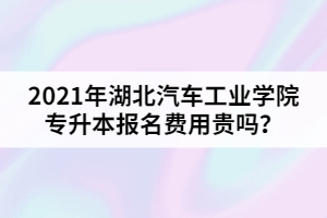 2021年湖北汽車工業(yè)學(xué)院專升本報名費用貴嗎？