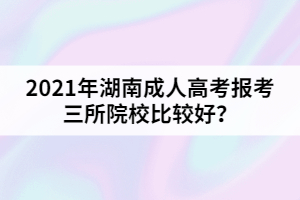 2021年湖南成人高考報考三所院校比較好？