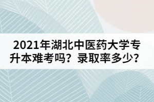 2021年湖北中醫(yī)藥大學專升本難考嗎？錄取率多少？