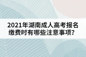 2021年湖南成人高考報(bào)名繳費(fèi)時(shí)有哪些注意事項(xiàng)？