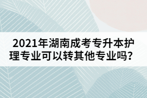 2021年湖南成考專升本護理專業(yè)可以轉其他專業(yè)嗎？