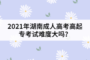 2021年湖南成人高考高起?？荚囯y度大嗎？