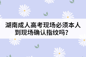 湖南成人高考現(xiàn)場必須本人到現(xiàn)場確認指紋嗎？