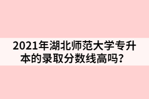 2021年湖北師范大學(xué)專升本的錄取分?jǐn)?shù)線高嗎？