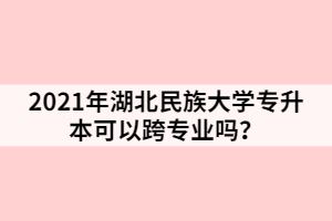 2021年湖北民族大學(xué)專升本可以跨專業(yè)嗎？