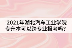 2021年湖北汽車工業(yè)學院專升本可以跨專業(yè)報考嗎？