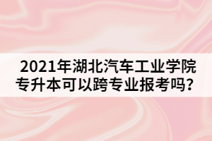 2021年湖北汽車工業(yè)學(xué)院專升本可以跨專業(yè)報(bào)考嗎？