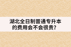 湖北全日制普通專升本的費(fèi)用會(huì)不會(huì)很貴？