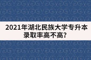 2021年湖北民族大學(xué)專升本錄取率高不高？