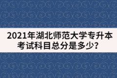 2021年湖北師范大學(xué)專(zhuān)升本考試科目總分是多少？