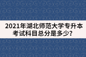 2021年湖北師范大學專升本考試科目總分是多少？