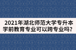 2021年湖北師范大學(xué)專升本學(xué)前教育專業(yè)可以跨專業(yè)嗎？