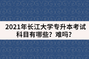 2021年長江大學(xué)專升本考試科目有哪些？難嗎？