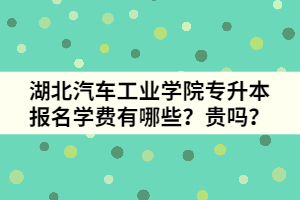 湖北汽車工業(yè)學(xué)院專升本報(bào)名學(xué)費(fèi)有哪些？貴嗎？