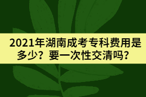 2021年湖南成考?？瀑M(fèi)用是多少？要一次性交清嗎？